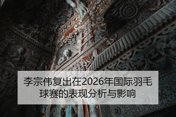 李宗伟复出在2026年国际羽毛球赛的表现分析与影响