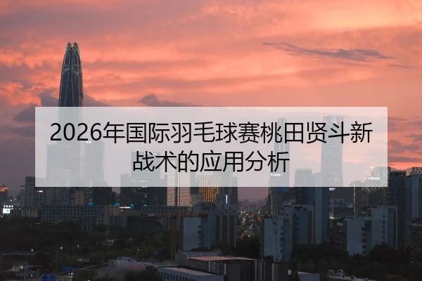 2026年国际羽毛球赛桃田贤斗新战术的应用分析