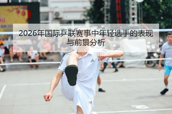 2026年国际乒联赛事中年轻选手的表现与前景分析