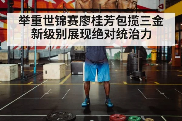 举重世锦赛廖桂芳包揽三金新级别展现绝对统治力