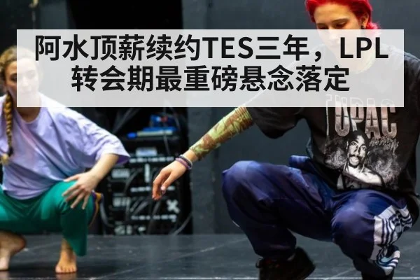 阿水顶薪续约TES三年,LPL转会期最重磅悬念落定
